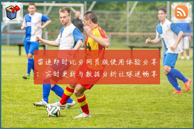 雷速即时比分网页版使用体验分享:实时更新与数据分析让球迷畅享赛事魅力