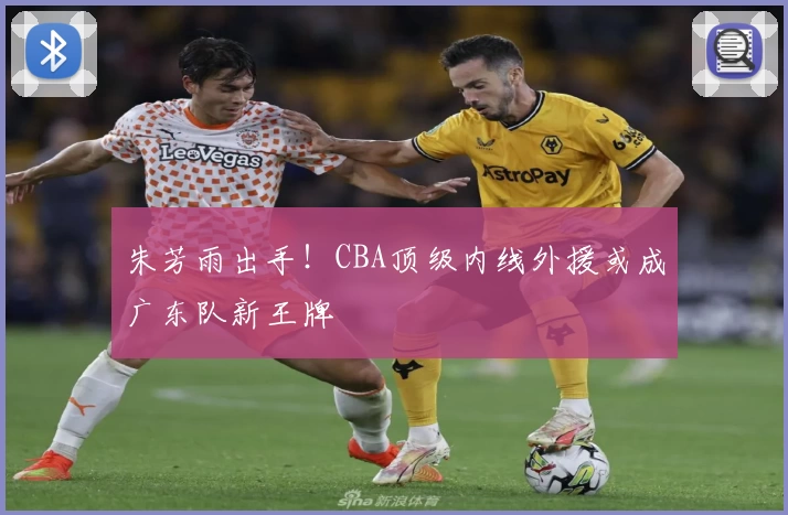 朱芳雨出手!CBA顶级内线外援或成广东队新王牌