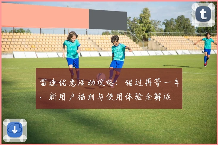 雷速优惠活动攻略：错过再等一年，新用户福利与使用体验全解读