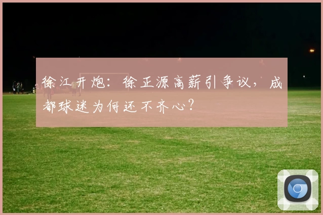 徐江开炮:徐正源高薪引争议,成都球迷为何还不齐心?
