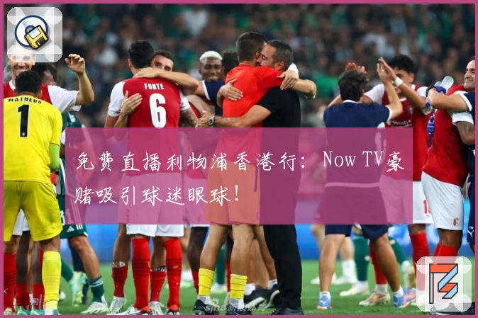 免费直播利物浦香港行：Now TV豪赌吸引球迷眼球！
