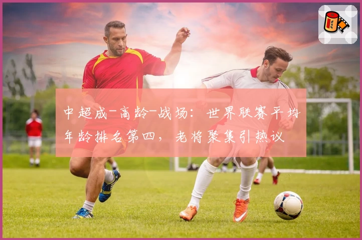 中超成-高龄-战场：世界联赛平均年龄排名第四，老将聚集引热议