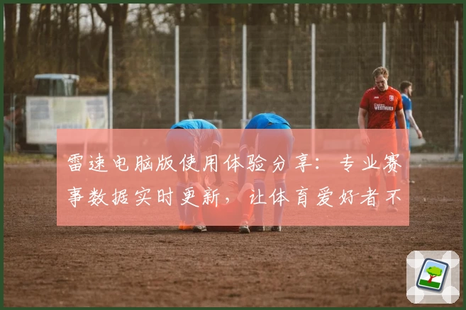 雷速电脑版使用体验分享：专业赛事数据实时更新，让体育爱好者不容错过