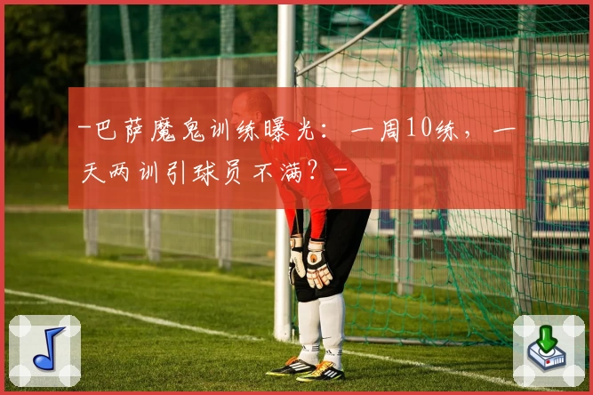 -巴萨魔鬼训练曝光：一周10练，一天两训引球员不满？-
